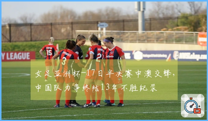 女足亚洲杯-17日半决赛中澳交锋，中国队力争终结13年不胜纪录