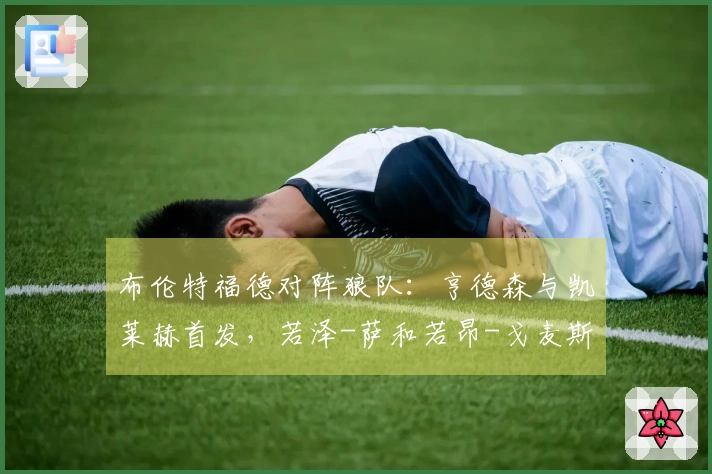 布伦特福德对阵狼队:亨德森与凯莱赫首发,若泽-萨和若昂-戈麦斯参赛