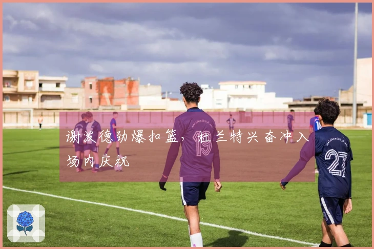 谢泼德劲爆扣篮，杜兰特兴奋冲入场内庆祝