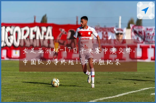 女足亚洲杯-17日半决赛中澳交锋，中国队力争终结13年不胜纪录