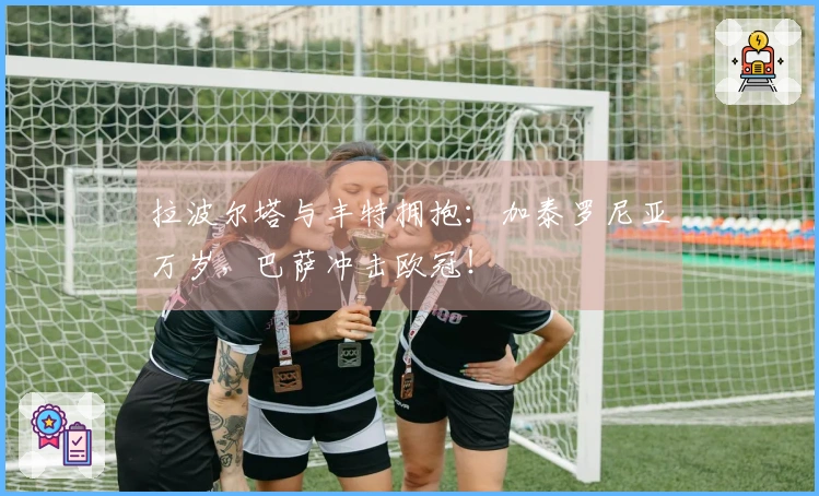 拉波尔塔与丰特拥抱：加泰罗尼亚万岁，巴萨冲击欧冠！