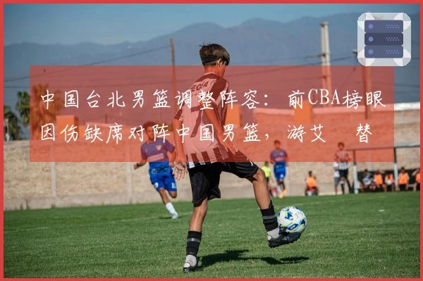 中国台北男篮调整阵容：前CBA榜眼因伤缺席对阵中国男篮，游艾喆替补上阵
