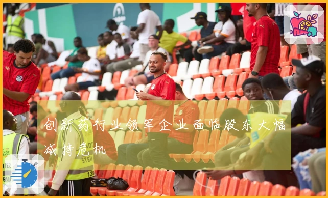 创新药行业领军企业面临股东大幅减持危机