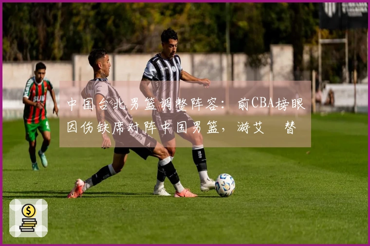 中国台北男篮调整阵容：前CBA榜眼因伤缺席对阵中国男篮，游艾喆替补上阵