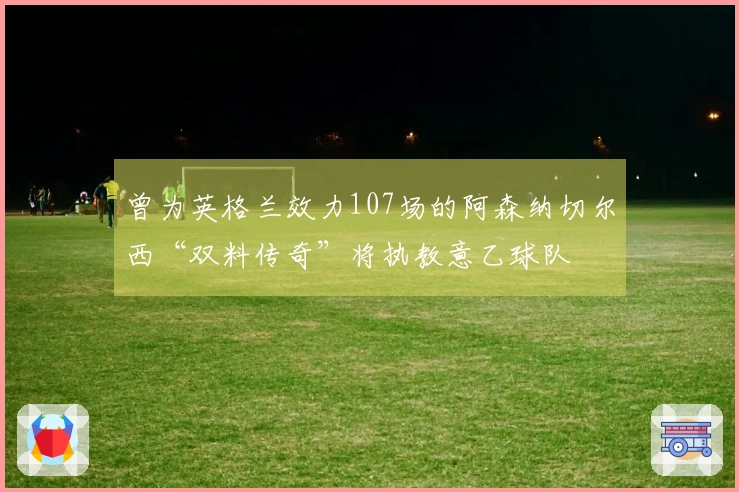 曾为英格兰效力107场的阿森纳切尔西“双料传奇”将执教意乙球队