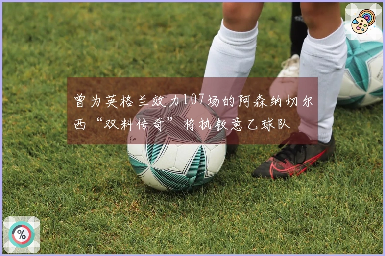 曾为英格兰效力107场的阿森纳切尔西“双料传奇”将执教意乙球队