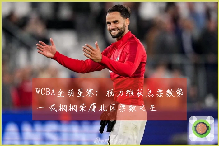 WCBA全明星赛:杨力维获总票数第一 武桐桐荣膺北区票数之王