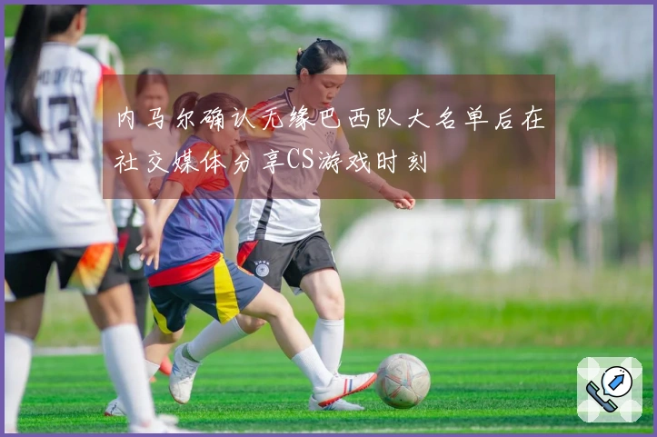 内马尔确认无缘巴西队大名单后在社交媒体分享CS游戏时刻