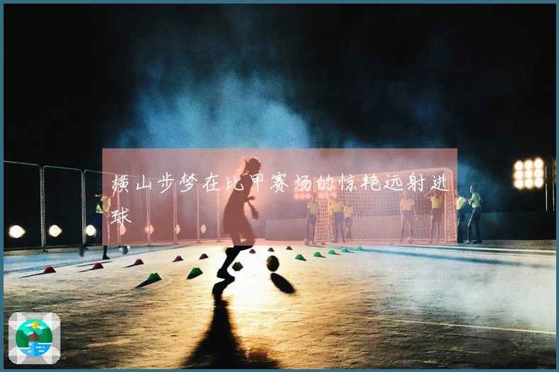 横山步梦在比甲赛场的惊艳远射进球