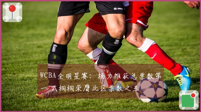 WCBA全明星赛：杨力维获总票数第一 武桐桐荣膺北区票数之王